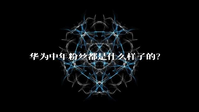 华为中年粉丝都是什么样子的？